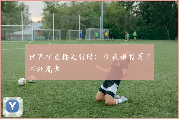 世界杯直播进行时：今夜谁将写下不朽篇章