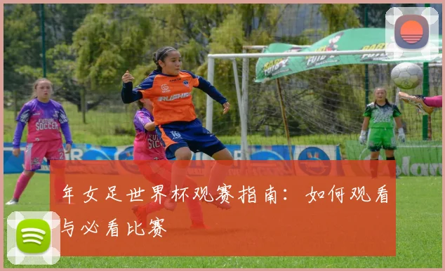 年女足世界杯观赛指南：如何观看与必看比赛