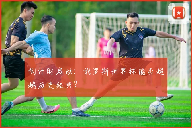 倒计时启动：俄罗斯世界杯能否超越历史经典？