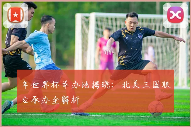 年世界杯举办地揭晓：北美三国联合承办全解析