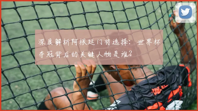 深度解析阿根廷门将选择：世界杯夺冠背后的关键人物是谁？