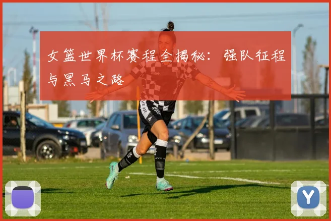 女篮世界杯赛程全揭秘：强队征程与黑马之路